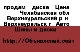 продам 4 диска › Цена ­ 4 000 - Челябинская обл., Верхнеуральский р-н, Верхнеуральск г. Авто » Шины и диски   